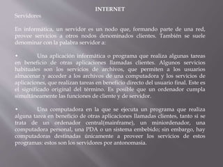 INTERNET
Servidores
En informática, un servidor es un nodo que, formando parte de una red,
provee servicios a otros nodos denominados clientes. También se suele
denominar con la palabra servidor a:
• Una aplicación informática o programa que realiza algunas tareas
en beneficio de otras aplicaciones llamadas clientes. Algunos servicios
habituales son los servicios de archivos, que permiten a los usuarios
almacenar y acceder a los archivos de una computadora y los servicios de
aplicaciones, que realizan tareas en beneficio directo del usuario final. Este es
el significado original del término. Es posible que un ordenador cumpla
simultáneamente las funciones de cliente y de servidor.
• Una computadora en la que se ejecuta un programa que realiza
alguna tarea en beneficio de otras aplicaciones llamadas clientes, tanto si se
trata de un ordenador central(mainframe), un miniordenador, una
computadora personal, una PDA o un sistema embebido; sin embargo, hay
computadoras destinadas únicamente a proveer los servicios de estos
programas: estos son los servidores por antonomasia.
 