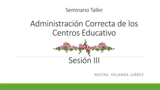 Seminario Taller
Administración Correcta de los
Centros Educativo
Sesión III
MGTRA. YOLANDA JUÁREZ
 