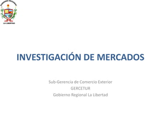 INVESTIGACIÓN DE MERCADOS
Sub-Gerencia de Comercio Exterior
GERCETUR
Gobierno Regional La Libertad

 
