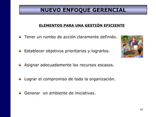 10
NUEVO ENFOQUE GERENCIAL
ELEMENTOS PARA UNA GESTIÓN EFICIENTE
Tener un rumbo de acción claramente definido.
Establecer objetivos prioritarios y lograrlos.
Asignar adecuadamente los recursos escasos.
Lograr el compromiso de toda la organización.
Generar un ambiente de iniciativas.
 