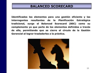 13
BALANCED SCORECARD
Identificados los elementos para una gestión eficiente y las
interrogantes resultantes de la Planificación Estratégica
tradicional, surge el Balanced Scorecard (BSC) como su
complemento ya que parte de los elementos definidos a través
de ella, permitiendo que se cierre el círculo de la Gestión
Gerencial al lograr trasladarlos a la práctica.
 