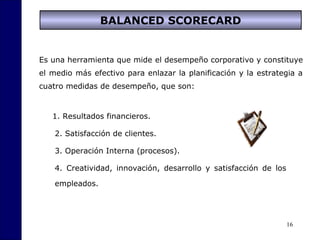 16
BALANCED SCORECARD
Es una herramienta que mide el desempeño corporativo y constituye
el medio más efectivo para enlazar la planificación y la estrategia a
cuatro medidas de desempeño, que son:
1. Resultados financieros.
2. Satisfacción de clientes.
3. Operación Interna (procesos).
4. Creatividad, innovación, desarrollo y satisfacción de los
empleados.
 