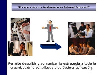 17
¿Por qué y para qué implementar un Balanced Scorecard?
Permite describir y comunicar la estrategia a toda la
organización y contribuye a su óptima aplicación.
 