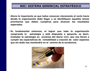 24
BSC: SISTEMA GERENCIAL ESTRATÉGICO
 Ahora lo importante es que todos conozcan claramente el norte hacia
donde la organización debe llegar y se identifiquen aquellos temas
prioritarios que deben cumplirse para alcanzar los resultados
esperados.
 Es fundamental entonces, el lograr que toda la organización
comprenda la estrategia y esté dispuesta a apoyarla, es decir,
trasladar la estrategia en acciones del diario vivir, que nos lleven a
cumplir las expectativas de rentabilidad y creación de valor aspectos
que sin duda nos mantendrá en el camino de la excelencia.
 