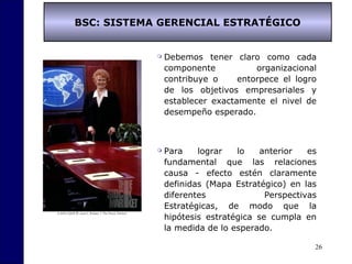 26
BSC: SISTEMA GERENCIAL ESTRATÉGICO
 Debemos tener claro como cada
componente organizacional
contribuye o entorpece el logro
de los objetivos empresariales y
establecer exactamente el nivel de
desempeño esperado.
 Para lograr lo anterior es
fundamental que las relaciones
causa - efecto estén claramente
definidas (Mapa Estratégico) en las
diferentes Perspectivas
Estratégicas, de modo que la
hipótesis estratégica se cumpla en
la medida de lo esperado.
 