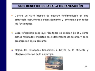 33
SGE: BENEFICIOS PARA LA ORGANIZACIÓN
Genera un claro modelo de negocio fundamentado en una
estrategia estructurada detalladamente y entendida por todos
los funcionarios.
Cada funcionario sabe que resultados se esperan de él y como
dichos resultados impactan en el desempeño de su área y de la
organización en su conjunto.
Mejora los resultados financieros a través de la eficiente y
efectiva ejecución de la estrategia.
 