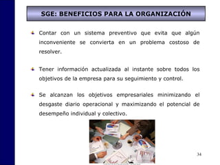 34
SGE: BENEFICIOS PARA LA ORGANIZACIÓN
Contar con un sistema preventivo que evita que algún
inconveniente se convierta en un problema costoso de
resolver.
Tener información actualizada al instante sobre todos los
objetivos de la empresa para su seguimiento y control.
Se alcanzan los objetivos empresariales minimizando el
desgaste diario operacional y maximizando el potencial de
desempeño individual y colectivo.
 