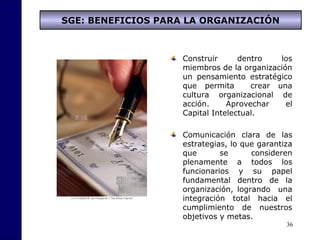 36
SGE: BENEFICIOS PARA LA ORGANIZACIÓN
Construir dentro los
miembros de la organización
un pensamiento estratégico
que permita crear una
cultura organizacional de
acción. Aprovechar el
Capital Intelectual.
Comunicación clara de las
estrategias, lo que garantiza
que se consideren
plenamente a todos los
funcionarios y su papel
fundamental dentro de la
organización, logrando una
integración total hacia el
cumplimiento de nuestros
objetivos y metas.
 