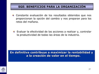 37
Constante evaluación de los resultados obtenidos que nos
proporcionan la opción del cambio y nos preparan para los
retos del mañana.
En definitiva contribuye a maximizar la rentabilidad yEn definitiva contribuye a maximizar la rentabilidad y
a la creación de valor en el tiempo.a la creación de valor en el tiempo.
Evaluar la efectividad de las acciones a realizar y, controlar
la productividad de todas las áreas de la industria.
SGE: BENEFICIOS PARA LA ORGANIZACIÓN
 