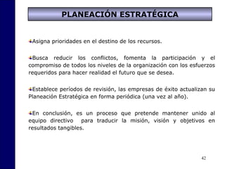 42
Asigna prioridades en el destino de los recursos.
Busca reducir los conflictos, fomenta la participación y el
compromiso de todos los niveles de la organización con los esfuerzos
requeridos para hacer realidad el futuro que se desea.
Establece períodos de revisión, las empresas de éxito actualizan su
Planeación Estratégica en forma periódica (una vez al año).
En conclusión, es un proceso que pretende mantener unido al
equipo directivo para traducir la misión, visión y objetivos en
resultados tangibles.
PLANEACIÓN ESTRATÉGICA
 