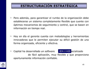49
 Pero además, para garantizar el rumbo de la organización debe
establecerse un sistema completamente flexible que cuente con
óptimos mecanismos de seguimiento y control, que se basen en
información en tiempo real.
 Hoy en día el gerente cuenta con metodologías y herramientas
innovadoras que le permiten ejecutar su difícil gestión de una
forma organizada, eficiente y efectiva.
 Capital ha desarrollado un software especializado
de fácil aplicación, muy flexible y que proporciona
oportunamente información confiable.
ESTRUCTURACIÓN ESTRATÉGICA
 