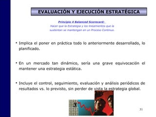 51
Principio 4 Balanced Scorecard:
Hacer que la Estrategia y los lineamientos que la
sustentan se mantengan en un Proceso Continuo.
EVALUACIÓN Y EJECUCIÓN ESTRATÉGICA
 Implica el poner en práctica todo lo anteriormente desarrollado, lo
planificado.
 En un mercado tan dinámico, sería una grave equivocación el
mantener una estrategia estática.
 Incluye el control, seguimiento, evaluación y análisis periódicos de
resultados vs. lo previsto, sin perder de vista la estrategia global.
 