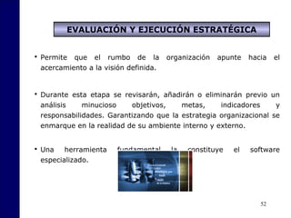 52
 Permite que el rumbo de la organización apunte hacia el
acercamiento a la visión definida.
 Durante esta etapa se revisarán, añadirán o eliminarán previo un
análisis minucioso objetivos, metas, indicadores y
responsabilidades. Garantizando que la estrategia organizacional se
enmarque en la realidad de su ambiente interno y externo.
 Una herramienta fundamental la constituye el software
especializado.
EVALUACIÓN Y EJECUCIÓN ESTRATÉGICA
 