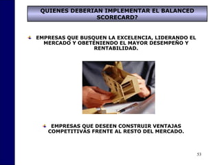 53
QUIENES DEBERIAN IMPLEMENTAR EL BALANCED
SCORECARD?
EMPRESAS QUE BUSQUEN LA EXCELENCIA, LIDERANDO EL
MERCADO Y OBETENIENDO EL MAYOR DESEMPEÑO Y
RENTABILIDAD.
EMPRESAS QUE DESEEN CONSTRUIR VENTAJAS
COMPETITIVAS FRENTE AL RESTO DEL MERCADO.
 