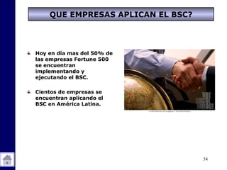54
QUE EMPRESAS APLICAN EL BSC?
Hoy en día mas del 50% de
las empresas Fortune 500
se encuentran
implementando y
ejecutando el BSC.
Cientos de empresas se
encuentran aplicando el
BSC en América Latina.
 