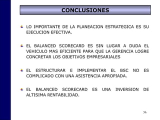 56
CONCLUSIONES
LO IMPORTANTE DE LA PLANEACION ESTRATEGICA ES SU
EJECUCION EFECTIVA.
EL BALANCED SCORECARD ES SIN LUGAR A DUDA EL
VEHICULO MAS EFICIENTE PARA QUE LA GERENCIA LOGRE
CONCRETAR LOS OBJETIVOS EMPRESARIALES
EL ESTRUCTURAR E IMPLEMENTAR EL BSC NO ES
COMPLICADO CON UNA ASISTENCIA APROPIADA.
EL BALANCED SCORECARD ES UNA INVERSION DE
ALTISIMA RENTABILIDAD.
 