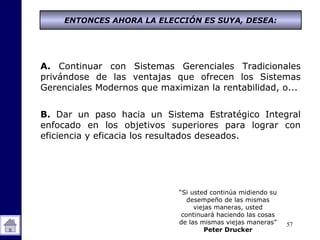 57
A. Continuar con Sistemas Gerenciales Tradicionales
privándose de las ventajas que ofrecen los Sistemas
Gerenciales Modernos que maximizan la rentabilidad, o...
B. Dar un paso hacia un Sistema Estratégico Integral
enfocado en los objetivos superiores para lograr con
eficiencia y eficacia los resultados deseados.
“Si usted continúa midiendo su
desempeño de las mismas
viejas maneras, usted
continuará haciendo las cosas
de las mismas viejas maneras”
Peter Drucker
ENTONCES AHORA LA ELECCIÓN ES SUYA, DESEA:
 