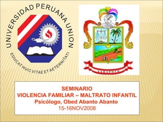 SEMINARIO
VIOLENCIA FAMILIAR – MALTRATO INFANTIL
Psicólogo, Obed Abanto Abanto
15-16NOV2008

 
