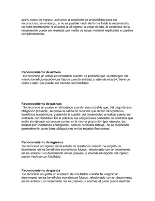 activo como de ingreso, así como la condición de probabilidad para ser
reconocidas; sin embargo, si no es posible medir de forma fiable la reclamación,
no debe reconocerse ni el activo ni el ingreso; a pesar de ello, la existencia de la
reclamación puede ser revelada por medio de notas, material explicativo o cuadros
complementarios.
Reconocimiento de activos
Se reconoce un activo en el balance cuando es probable que se obtengan del
mismo beneficio económicos futuros para la entidad, y además el activo tiene un
costo o valor que puede ser medido con fiabilidad.
Reconocimiento de pasivos
Se reconoce un pasivo en el balance cuando sea probable que, del pago de esa
obligación presente, se derive la salida de recursos que lleven incorporados
beneficios económicos, y además la cuantía del desembolso a realizar pueda ser
evaluada con fiabilidad. En la práctica, las obligaciones derivadas de contratos que
están sin ejecutar por ambas partes en la misma proporción (por ejemplo, las
deudas por inventarios encargados, pero no recibidos todavía) no se reconocen
generalmente como tales obligaciones en los estados financieros.
Reconocimiento de ingresos
Se reconoce un ingreso en el estado de resultados cuando ha surgido un
incremento en los beneficios económicos futuros, relacionado con un incremento
en los activos o un decremento en los pasivos, y además el importe del ingreso
puede medirse con fiabilidad.
Reconocimiento de gastos
Se reconoce un gasto en el estado de resultados cuando ha surgido un
decremento en los beneficios económicos futuros, relacionado con un decremento
en los activos o un incremento en los pasivos, y además el gasto puede medirse
 