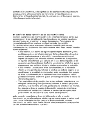 con fiabilidad. En definitiva, esto significa que tal reconocimiento del gasto ocurre
simultáneamente al reconocimiento de incrementos en las obligaciones o
decrementos en los activos (por ejemplo, la acumulación o el devengo de salarios,
o bien la depreciación del equipo).
1.6 Valoración de los elementos de los estados financieros
Medición es el proceso de determinación de los importes monetarios por los que
se reconocen y llevan contablemente los elementos de los estados financieros,
para su inclusión en el balance y el estado de resultados. Para realizarla es
necesaria la selección de una base o método particular de medición.
En los estados financieros se emplean diferentes bases de medición, con
diferentes grados y en distintas combinaciones entre ellas. Tales bases o métodos
son los siguientes:
 Costo histórico. Los activos se registran por el importe de efectivo y otras
partidas pagadas, o por el valor razonable de la contrapartida entregada a
cambio en el momento de la adquisición. Los pasivos se registran al
importe de los productos recibidos a cambio de incurrir en la obligación o,
en algunas circunstancias (por ejemplo, en el caso de los impuestos a las
ganancias), por las cantidades de efectivo y equivalentes al efectivo que se
espera pagar para satisfacer el pasivo en el curso normal de la operación.
 Costo corriente. Los activos se llevan contablemente por el importe de
efectivo y otras partidas equivalentes al efectivo que debería pagarse si se
adquiriese en la actualidad el mismo activo u otro equivalente. Los pasivos
se llevan contablemente por el importe sin descontar de efectivo u otras
partidas equivalentes al efectivo que se precisaría para liquidar el pasivo en
el momento presente.
 Valor realizable (o de liquidación). Los activos se llevan contablemente por
el importe de efectivo y otras partidas equivalentes al efectivo que podrían
obtenerse, en el momento presente, por la venta no forzada de los mismos.
Los pasivos se llevan a su valor de liquidación; es decir, los importes no
descontados de efectivo o equivalentes al efectivo que se espera pagar
para cancelar los pasivos en el curso normal de la operación.
Valor presente. Los activos se llevan contablemente al valor presente,
descontando las entradas netas de efectivo que se espera genere la partida en el
curso normal de la operación. Los pasivos se llevan por el valor presente,
descontando las salidas netas de efectivo que se espera necesitar para pagar las
deudas, en el curso normal de la operación
 