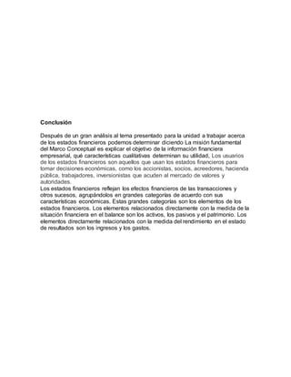 Conclusión
Después de un gran análisis al tema presentado para la unidad a trabajar acerca
de los estados financieros podemos determinar diciendo La misión fundamental
del Marco Conceptual es explicar el objetivo de la información financiera
empresarial, qué características cualitativas determinan su utilidad, Los usuarios
de los estados financieros son aquellos que usan los estados financieros para
tomar decisiones económicas, como los accionistas, socios, acreedores, hacienda
pública, trabajadores, inversionistas que acuden al mercado de valores y
autoridades.
Los estados financieros reflejan los efectos financieros de las transacciones y
otros sucesos, agrupándolos en grandes categorías de acuerdo con sus
características económicas. Estas grandes categorías son los elementos de los
estados financieros. Los elementos relacionados directamente con la medida de la
situación financiera en el balance son los activos, los pasivos y el patrimonio. Los
elementos directamente relacionados con la medida del rendimiento en el estado
de resultados son los ingresos y los gastos.
 