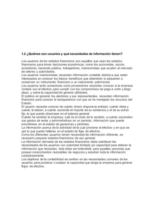 1.2 ¿Quiénes son usuarios y qué necesidades de información tienen?
Los usuarios de los estados financieros son aquellos que usan los estados
financieros para tomar decisiones económicas, como los accionistas, socios,
acreedores, hacienda pública, trabajadores, inversionistas que acuden al mercado
de valores y autoridades.
Los usuarios inversionistas necesitan información contable debido a que están
interesados en conocer los futuros beneficios que obtendrán si adquieren o
conservan un instrumento financiero o un instrumento patrimonial.
Los usuarios tanto acreedores como proveedores necesitan conocer si la empresa
contará con el efectivo para cumplir con los compromisos de pago a corto y largo
plazo, y sobre la capacidad de generar utilidades.
El público en general, los electores y sus representantes, necesitan información
financiera para conocer la transparencia con que se ha manejado los recursos del
Estado.
El usuario necesita conocer de cuánto dinero dispone la entidad, cuánto debe y
cuánto le deben; a cuánto asciende el importe de su existencia y el de su activo
fijo, lo que puede observase en el balance general.
Cuánto ha vendido la empresa, cuál es el costo de lo vendido, a cuánto ascienden
sus gastos de venta y administrativos en un período, información que puede
encontrarse en el estado de ganancias y pérdidas.
La información acerca de la actividad de la cual proviene el efectivo y en que se
usó lo que puede hallarse en el estado de flujo de efectivo.
Como los diferentes usuarios tienen necesidad de información diferente, es
necesario preparar estados financieros de uso general.
La información derivada de los estados financieros debe satisfacer las
necesidades de los usuarios con autoridad limitada y/o capacidad para obtener la
información que necesitan, ésta debe ser entendible para aquellas personas que
posean conocimientos razonables de negocios y estudien toda la información
cuidadosamente.
Los objetivos de la contabilidad se centran en las necesidades comunes de los
usuarios para ponderar o evaluar la capacidad que tenga la empresa para generar
flujos de efectivo.
 