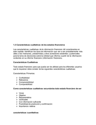 1.3 Características cualitativas de los estados financieros
Las características cualitativas de la información financiera útil consideradas en
este capítulo identifican los tipos de información que van a ser probablemente más
útiles a los inversores, prestamistas y otros acreedores existentes y potenciales
para la toma de decisiones sobre la entidad que informa a partir de la información
contenida en su informe financiero (información financiera).
Características Cualitativas
Todo estado financiero para que pueda ser de utilidad para los diferentes usuarios
que lo requieran debe constar de las siguientes características cualitativas:
Características Primarias:
 Confiablidad
 Relevancia
 Comprensibilidad
 Comparabilidad
Como características cualitativas secundarias todo estado financiero de ser
 Veraz
 Objetivo
 Representativo
 Verificable
 Con información suficiente
 Posibilidad de predicción y confirmación
 Importancia relativa
características cuantitativas
 