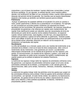 costumbres y por el deseo de mantener buenas relaciones comerciales o actuar
de forma equitativa. Si, por ejemplo, la entidad decide, como medida política,
atender a la rectificación de fallos en sus productos incluso cuando éstos aparecen
después del periodo normal de garantía, los importes que se espere desembolsar
respecto a los bienes ya vendidos son también pasivos para la entidad.
Patrimonio
Aunque el patrimonio ha quedado definido en el párrafo 4.4 como un residuo o
resto, puede subdividirse a efectos de su presentación en el balance. Por ejemplo,
en una sociedad por acciones pueden mostrarse por separado los fondos
aportados por los accionistas, las ganancias acumuladas, las reservas específicas
procedentes de ganancias y las reservas por ajustes para mantenimiento del
capital. Esta clasificación puede ser relevante para las necesidades de toma de
decisiones por parte de los usuarios de los estados financieros, en especial
cuando indican restricciones, sean legales o de otro tipo, a la capacidad de la
entidad para distribuir o aplicar de forma diferente su patrimonio. También puede
servir para reflejar el hecho de que las partes con participaciones en la propiedad
de la entidad tienen diferentes derechos en relación con la recepción de
dividendos o el reembolso del capital.
Rendimiento
La cifra del resultado es a menudo usada como una medida del rendimiento en la
actividad de la entidad, o bien es la base de otras evaluaciones, tales como el
rendimiento de las inversiones o las ganancias por acción. Los elementos
relacionados directamente con la medida de la ganancia son los ingresos y los
gastos. El reconocimiento y la medida de los ingresos y gastos, y por tanto del
resultado, dependen en parte de los conceptos de capital y mantenimiento del
capital usados por la entidad al elaborar los estados financieros.
Ingresos
La definición de ingresos incluye tanto los ingresos de actividades ordinarias como
las ganancias. Los ingresos de actividades ordinarias surgen en el curso de las
actividades ordinarias de la entidad, y corresponden a una variada gama de
denominaciones, tales como ventas, honorarios, intereses, dividendos, alquileres y
regalías.
Gastos
La definición de gastos incluye tanto las pérdidas como los gastos que surgen en
las actividades ordinarias de la entidad. Entre los gastos de la actividad ordinaria
se encuentran, por ejemplo, el costo de las ventas, los salarios y la depreciación.
Usualmente, los gastos toman la forma de una salida o depreciación de activos,
tales como efectivo y otras partidas equivalentes al efectivo, inventarios o
propiedades, planta y equipo.
 