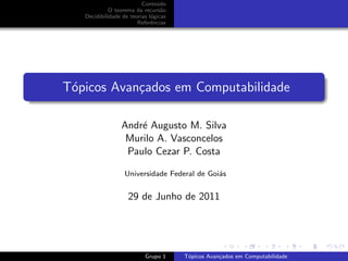 Conte´do
                                u
             O teorema da recurs˜oa
   Decidibilidade de teorias l´gicas
                              o
                        Referˆncias
                              e




T´picos Avan¸ados em Computabilidade
 o          c

                 Andr´ Augusto M. Silva
                     e
                  Murilo A. Vasconcelos
                  Paulo Cezar P. Costa

                   Universidade Federal de Goi´s
                                              a


                    29 de Junho de 2011




                           Grupo 1     T´picos Avan¸ados em Computabilidade
                                        o          c
 