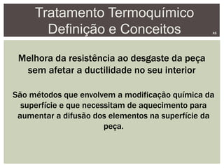 Tratamento Termoquímico
Definição e Conceitos AS
Melhora da resistência ao desgaste da peça
sem afetar a ductilidade no seu interior
São métodos que envolvem a modificação química da
superfície e que necessitam de aquecimento para
aumentar a difusão dos elementos na superfície da
peça.
 