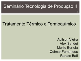 Seminário Tecnologia de Produção II
Tratamento Térmico e Termoquímico
Adilson Vieira
Alex Sandei
Murilo Bertola
Odimar Fernandes
Renato Bafi
RB
 