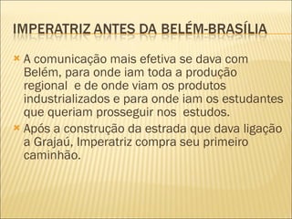 A comunicação mais efetiva se dava com Belém, para onde iam toda a produção regional  e de onde viam os produtos industrializados e para onde iam os estudantes que queriam prosseguir nos  estudos. Após a construção da estrada que dava ligação a Grajaú, Imperatriz compra seu primeiro caminhão.  