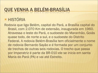 HISTÓRIA Rodovia que liga Belém, capital do Pará, a Brasília capital do Brasil, com 2.070 Km de extensão, inaugurada em 1960. Atravessa o leste do Pará, o sudoeste do Maranhão, Goiás quase todo, de norte a sul, e o sudoeste do Distrito Federal. A rodovia Belém-Brasília tem oficialmente o nome de rodovia Bernardo Sayão e é formada por um conjunto de trechos de outras seis rodovias. O trecho que passa por Imperatriz é parte da BR-010 ele se inicia em santa Maria do Pará (PA) e vai até Estreito. 