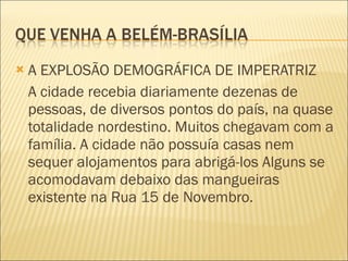 A EXPLOSÃO DEMOGRÁFICA DE IMPERATRIZ A cidade recebia diariamente dezenas de pessoas, de diversos pontos do país, na quase totalidade nordestino. Muitos chegavam com a família. A cidade não possuía casas nem sequer alojamentos para abrigá-los Alguns se acomodavam debaixo das mangueiras existente na Rua 15 de Novembro. 