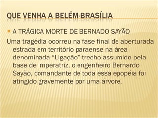 A TRÁGICA MORTE DE BERNADO SAYÃO Uma tragédia ocorreu na fase final de aberturada estrada em território paraense na área denominada “Ligação” trecho assumido pela base de Imperatriz, o engenheiro Bernardo Sayão, comandante de toda essa epopéia foi atingido gravemente por uma árvore. 
