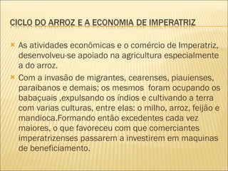 As atividades econômicas e o comércio de Imperatriz, desenvolveu-se apoiado na agricultura especialmente a do arroz. Com a invasão de migrantes, cearenses, piauienses, paraibanos e demais; os mesmos  foram ocupando os babaçuais ,expulsando os índios e cultivando a terra com varias culturas, entre elas: o milho, arroz, feijão e mandioca.Formando então excedentes cada vez maiores, o que favoreceu com que comerciantes imperatrizenses passarem a investirem em maquinas de beneficiamento. 