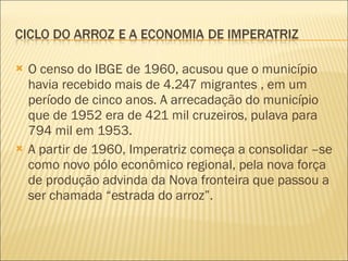 O censo do IBGE de 1960, acusou que o município havia recebido mais de 4.247 migrantes , em um período de cinco anos. A arrecadação do município que de 1952 era de 421 mil cruzeiros, pulava para 794 mil em 1953. A partir de 1960, Imperatriz começa a consolidar –se  como novo pólo econômico regional, pela nova força de produção advinda da Nova fronteira que passou a ser chamada “estrada do arroz”. 