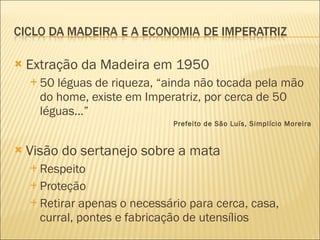 Extração da Madeira em 1950 50 léguas de riqueza, “ainda não tocada pela mão do home, existe em Imperatriz, por cerca de 50 léguas...” Prefeito de São Luís, Simplício Moreira Visão do sertanejo sobre a mata Respeito Proteção Retirar apenas o necessário para cerca, casa, curral, pontes e fabricação de utensílios 