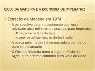 Extração da Madeira em 1974 A perspectiva de enriquecimento com essa atividade atrai milhares de pessoas para Imperatriz Principalmente Sul e Sudeste A partir do asfaltamento da Belém-Brasília A busca pela madeira é comparada a corrida do ouro e de diamante O Ciclo da Madeira toma o lugar do Ciclo da Agricultura e forma caminha para Ciclo do Gado 