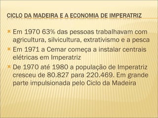 Em 1970 63% das pessoas trabalhavam com agricultura, silvicultura, extrativismo e a pesca Em 1971 a Cemar começa a instalar centrais elétricas em Imperatriz De 1970 até 1980 a população de Imperatriz cresceu de 80.827 para 220.469. Em grande parte impulsionada pelo Ciclo da Madeira 