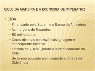 CIDA Financiado pela Sudam e o Banco da Amazônia Às margens do Tocantins 50 mil hectares Gerou diversas controvérsias, grilagem e conseqüente falência Estrada de 70km ligando o “Entroncamento da Cida” Se tornou povoado e em seguida a Cidade de Cidelândia 