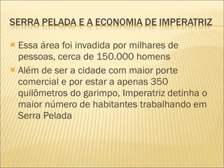 Essa área foi invadida por milhares de pessoas, cerca de 150.000 homens Além de ser a cidade com maior porte comercial e por estar a apenas 350 quilômetros do garimpo, Imperatriz detinha o maior número de habitantes trabalhando em Serra Pelada 