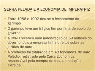 Entre 1986 e 1992 deu-se o fechamento do garimpo O garimpo teve um trágico fim por falta de apoio do governo A CVRD recebeu uma indenização de 59 milhões do governo, pois a empresa tinha direitos sobre as jazidas de ouro A produção foi totalizada em 43 toneladas  de ouro Paládio, registrado pela Caixa Econômica, responsável pela compra de toda a produção extraída 