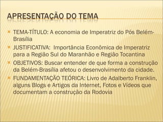 TEMA-TÍTULO: A economia de Imperatriz do Pós Belém-Brasília JUSTIFICATIVA:  Importância Econômica de Imperatriz para a Região Sul do Maranhão e Região Tocantina OBJETIVOS: Buscar entender de que forma a construção da Belém-Brasília afetou o desenvolvimento da cidade. FUNDAMENTAÇÃO TEÓRICA: Livro de Adalberto Franklin, alguns Blogs e Artigos da Internet, Fotos e Vídeos que documentam a construção da Rodovia 