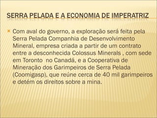 Com aval do governo, a exploração será feita pela Serra Pelada Companhia de Desenvolvimento Mineral, empresa criada a partir de um contrato entre a desconhecida Colossus Minerals , com sede em Toronto  no Canadá, e a Cooperativa de Mineração dos Garimpeiros de Serra Pelada (Coomigasp), que reúne cerca de 40 mil garimpeiros e detém os direitos sobre a mina. 