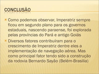 Como podemos observar, Imperatriz sempre ficou em segundo plano para os governos estaduais, nascendo paraense, foi explorada pelas províncias do Pará e antigo Goiás Diversos fatores contribuíram para o crescimento de Imperatriz dentre eles a implementação de navegação aérea. Mas como principal fator tendo sido a construção da rodovia Bernardo Sayão (Belém-Brasilia) 