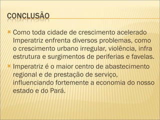 Como toda cidade de crescimento acelerado Imperatriz enfrenta diversos problemas, como o crescimento urbano irregular, violência, infra estrutura e surgimentos de periferias e favelas.  Imperatriz é o maior centro de abastecimento regional e de prestação de serviço, influenciando fortemente a economia do nosso estado e do Pará. 