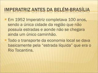 Em 1952 Imperatriz completava 100 anos, sendo a única cidade da região que não possuía estradas e aonde não se chegara ainda um único caminhão.  Todo o transporte da economia local se dava basicamente pela “estrada líquida” que era o Rio Tocantins.  