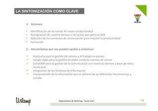 LA SINTONIZACIÓN COMO CLAVE

 	
  
        1.     Acciones:	
  
        	
  
        •      Iden;ﬁcación	
  de	
  las	
  tareas	
  de	
  mayor	
  produc;vidad	
  
        •      Reasignación	
  de	
  nuestro	
  ;empo	
  a	
  las	
  tareas	
  que	
  generan	
  €€€	
  
        •      Selección	
  de	
  herramientas	
  de	
  sintonización	
  para	
  mejorar	
  la	
  produc;vidad	
  
        •      Formación	
  

        2.  Herramientas	
  que	
  nos	
  pueden	
  ayudar	
  a	
  sintonizar:	
  
        	
  
        ü  Hootsuite	
  para	
  la	
  ges;ón	
  de	
  canales	
  y	
  el	
  trabajo	
  en	
  equipo	
  
        ü  Google	
  Apps	
  para	
  la	
  ges;ón	
  de	
  todas	
  nuestras	
  cuentas	
  de	
  correo	
  
        ü  ZohoCRM	
  para	
  la	
  ges;ón	
  de	
  la	
  comunicación	
  con	
  nuestros	
  clientes	
  y	
  base	
  de	
  datos	
  
             mul;canal	
  
        ü  Integración	
  de	
  los	
  Sistemas	
  de	
  Información	
  
        ü  Interpretación	
  de	
  la	
  información	
  que	
  se	
  ob;ene	
  de	
  las	
  diferentes	
  herramientas	
  y	
  
             canales	
  




                                              Departamento de Marketing - Social Learn                                                   14
 