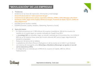 “MOVILIZACIÓN” DE LAS EMPRESAS
	
  
        1.     Tendencias	
  
        •     Incidencia	
  en	
  las	
  fases	
  de	
  inspiración,	
  información	
  y	
  reserva/pago	
  
        •     Desarrollo	
  de	
  la	
  web	
  en	
  “web	
  responsive	
  design”	
  
        •     Coexistencia	
  de	
  aplicaciones	
  na;vas,	
  especiales,	
  híbridas,	
  HTML5,	
  CSS3,	
  Message	
  y	
  No	
  Client	
  
        •     Facebook	
  credits,	
  pago	
  móvil,	
  PayPal,	
  Wallet	
  de	
  Google,	
  Passbook	
  de	
  Apple,	
  Square,	
  iZeZle	
  de	
  
              Visa	
  y	
  Mastercard	
  
        •     SOLOMO	
  (social	
  loca;on	
  mobile)	
  
        •     CLAMPS	
  (Content,	
  Loyalty,	
  Analy;cs,	
  Marke;ng,	
  Payment	
  y	
  Social)	
  

        2.  Datos	
  de	
  interés	
  
        ü   En	
  2014	
  contaremos	
  con	
  1.700	
  millones	
  de	
  usuarios	
  smartphone,	
  26%	
  de	
  los	
  usuarios	
  de	
  
             móviles	
  en	
  el	
  mundo	
  según	
  un	
  estudio	
  realizado	
  por	
  iSuppli	
  Corp	
  2011	
  
        ü   La	
  tecnología	
  NFC	
  se	
  consolida.	
  Según	
  un	
  estudio	
  realizado	
  por	
  la	
  consultora	
  Sita,	
  en	
  el	
  2014	
  el	
  
             80%	
  de	
  las	
  50	
  mayores	
  líneas	
  áreas	
  del	
  mundo	
  u;lizarán	
  NFC	
  para	
  el	
  pago,	
  seguimiento	
  de	
  
             pasajeros	
  y	
  equipajes	
  
        ü   Reducción	
  del	
  precio	
  de	
  las	
  tabletas	
  
        ü   La	
  plataforma	
  iOS	
  (iPad,	
  iPhone	
  e	
  iPod)	
  genera	
  ¾	
  de	
  las	
  ventas	
  en	
  el	
  2102,	
  ¼	
  	
  por	
  Android	
  
        ü   Los	
  sistemas	
  de	
  mensajería	
  como	
  WhatsApp	
  o	
  Blackberry	
  Messenger	
  ya	
  igualan	
  el	
  uso	
  del	
  
             correo	
  electrónico	
  (70%)	
  
        ü   El	
  código	
  QR	
  ya	
  es	
  conocido	
  por	
  el	
  90%	
  de	
  los	
  usuarios	
  en	
  España,	
  38%	
  los	
  u;lizan	
  
             habitualmente	
  




                                                               Departamento de Marketing - Social Learn                                                             20
 